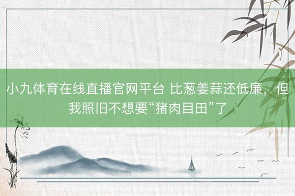 小九体育在线直播官网平台 比葱姜蒜还低廉，但我照旧不想要“猪肉目田”了