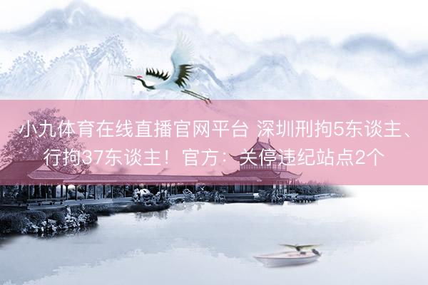 小九体育在线直播官网平台 深圳刑拘5东谈主、行拘37东谈主！官方：关停违纪站点2个