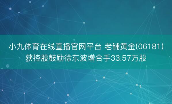小九体育在线直播官网平台 老铺黄金(06181)获控股鼓励徐东波增合手33.57万股