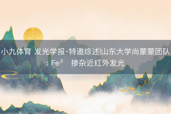 小九体育 发光学报·特邀综述|山东大学尚蒙蒙团队: Fe³⁺掺杂近红外发光