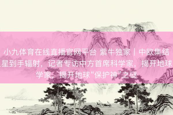 小九体育在线直播官网平台 紫牛独家｜中欧集结研制“含笑”卫星到手辐射，记者专访中方首席科学家，揭开地球“保护神”之谜