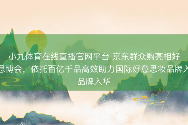 小九体育在线直播官网平台 京东群众购亮相好意思博会，依托百亿千品高效助力国际好意思妆品牌入华