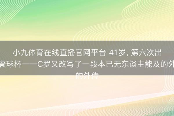 小九体育在线直播官网平台 41岁， 第六次出征寰球杯——C罗又改写了一段本已无东谈主能及的外传