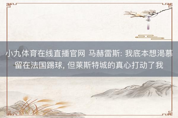 小九体育在线直播官网 马赫雷斯: 我底本想渴慕留在法国踢球， 但莱斯特城的真心打动了我