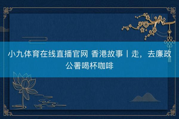 小九体育在线直播官网 香港故事丨走，去廉政公署喝杯咖啡