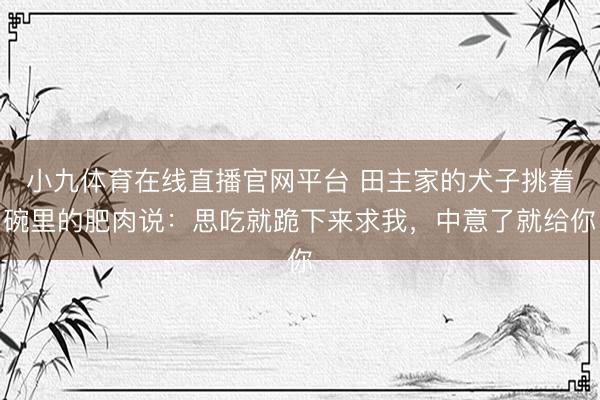 小九体育在线直播官网平台 田主家的犬子挑着碗里的肥肉说：思吃就跪下来求我，中意了就给你