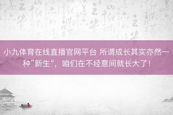 小九体育在线直播官网平台 所谓成长其实亦然一种”新生“，咱们在不经意间就长大了！
