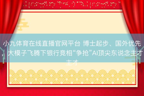 小九体育在线直播官网平台 博士起步、国外优先，大模子飞腾下银行竞相“争抢”AI顶尖东说念主才