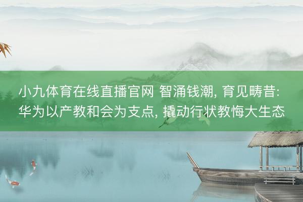 小九体育在线直播官网 智涌钱潮， 育见畴昔: 华为以产教和会为支点， 撬动行状教悔大生态