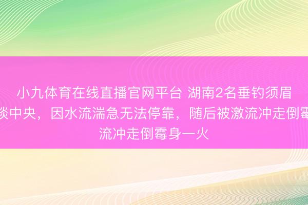 小九体育在线直播官网平台 湖南2名垂钓须眉被困河谈中央，因水流湍急无法停靠，随后被激流冲走倒霉身一火