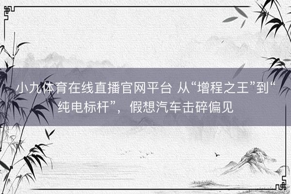 小九体育在线直播官网平台 从“增程之王”到“纯电标杆”，假想汽车击碎偏见