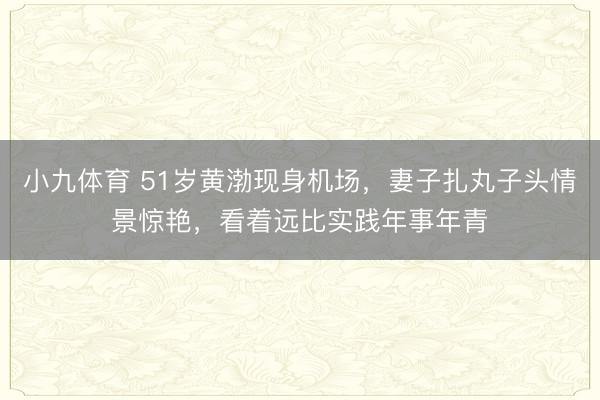 小九体育 51岁黄渤现身机场，妻子扎丸子头情景惊艳，看着远比实践年事年青