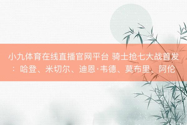 小九体育在线直播官网平台 骑士抢七大战首发：哈登、米切尔、迪恩·韦德、莫布里、阿伦