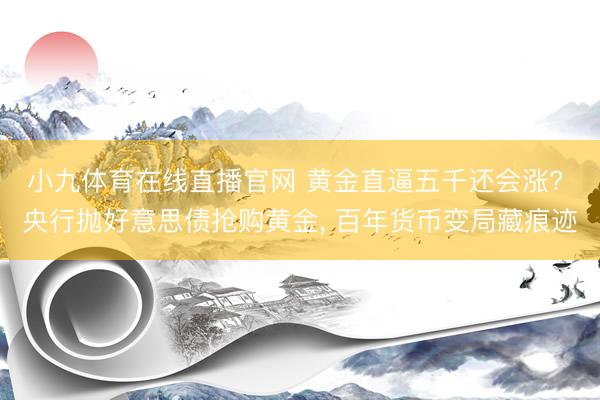 小九体育在线直播官网 黄金直逼五千还会涨? 央行抛好意思债抢购黄金， 百年货币变局藏痕迹