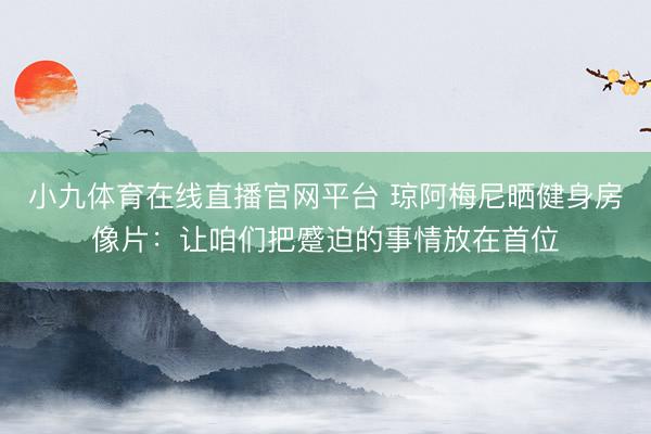 小九体育在线直播官网平台 琼阿梅尼晒健身房像片：让咱们把蹙迫的事情放在首位