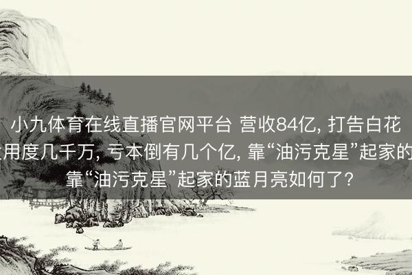 小九体育在线直播官网平台 营收84亿， 打告白花掉50亿， 年研发用度几千万， 亏本倒有几个亿， 靠“油污克星”起家的蓝月亮如何了?