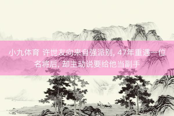 小九体育 许世友向来自强派别， 47年重遇一位名将后， 却主动说要给他当副手