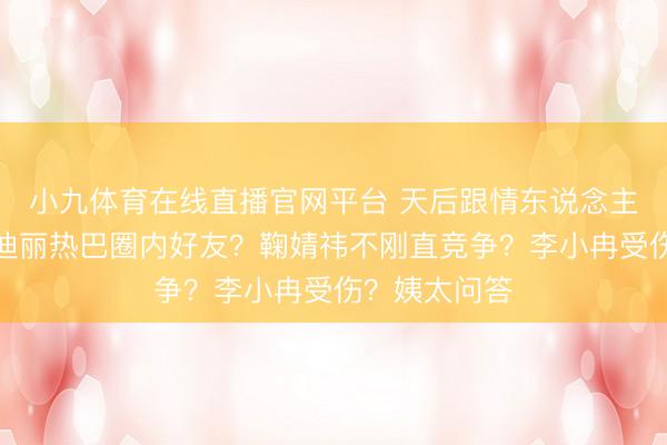 小九体育在线直播官网平台 天后跟情东说念主为钱闹掰？迪丽热巴圈内好友？鞠婧祎不刚直竞争？李小冉受伤？姨太问答