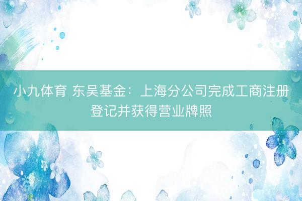 小九体育 东吴基金：上海分公司完成工商注册登记并获得营业牌照