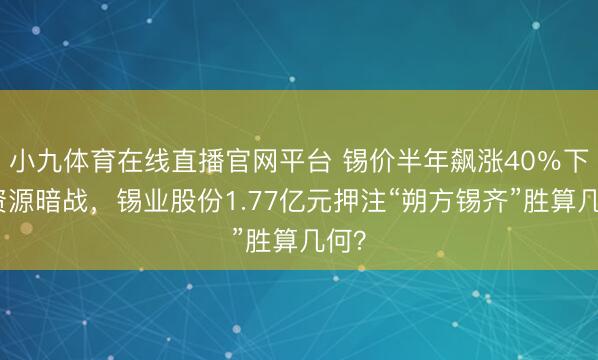小九体育在线直播官网平台 锡价半年飙涨40％下的资源暗战，锡业股份1.77亿元押注“朔方锡齐”胜算几何？