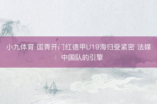 小九体育 国青开门红德甲U19海归受紧密 法媒：中国队的引擎