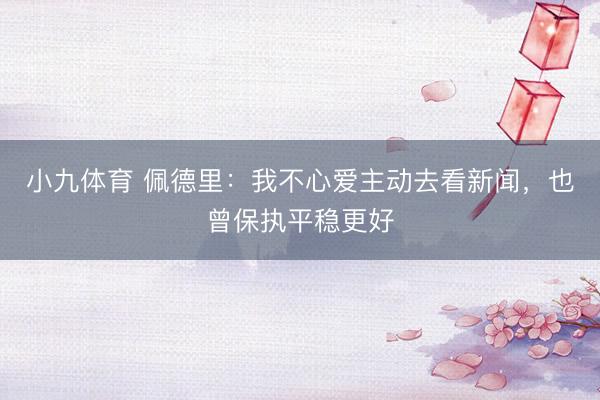 小九体育 佩德里：我不心爱主动去看新闻，也曾保执平稳更好
