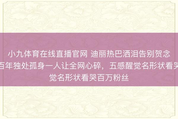 小九体育在线直播官网 迪丽热巴洒泪告别贺念念慕！四百年独处孤身一人让全网心碎，五感醒觉名形状看哭百万粉丝