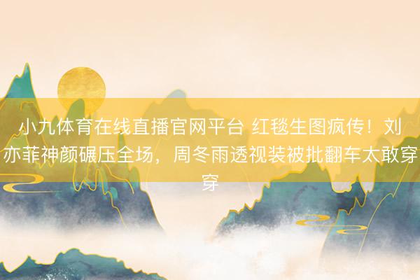 小九体育在线直播官网平台 红毯生图疯传！刘亦菲神颜碾压全场，周冬雨透视装被批翻车太敢穿