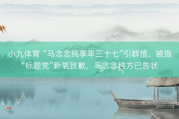 小九体育 “马念念纯享年三十七”引群愤，被指“标题党”新氧致歉，马念念纯方已告状