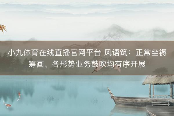 小九体育在线直播官网平台 风语筑：正常坐褥筹画、各形势业务鼓吹均有序开展