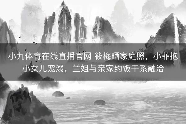 小九体育在线直播官网 筱梅晒家庭照，小菲抱小女儿宠溺，兰姐与亲家约饭干系融洽