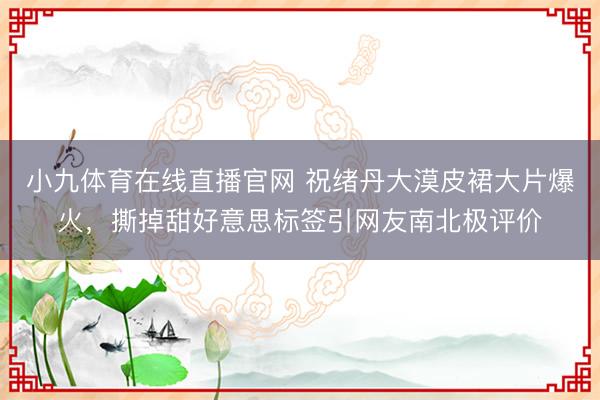 小九体育在线直播官网 祝绪丹大漠皮裙大片爆火，撕掉甜好意思标签引网友南北极评价