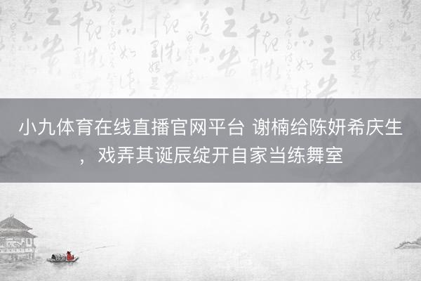 小九体育在线直播官网平台 谢楠给陈妍希庆生，戏弄其诞辰绽开自家当练舞室