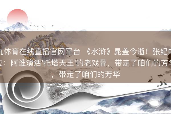 小九体育在线直播官网平台 《水浒》晁盖今逝！张纪中啜泣：阿谁演活'托塔天王'的老戏骨，带走了咱们的芳华