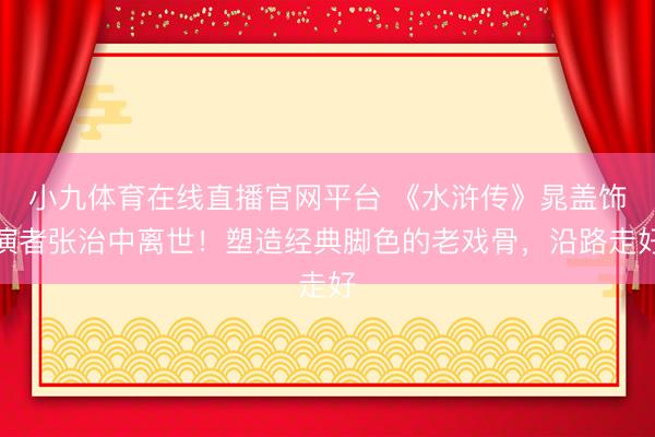 小九体育在线直播官网平台 《水浒传》晁盖饰演者张治中离世！塑造经典脚色的老戏骨，沿路走好