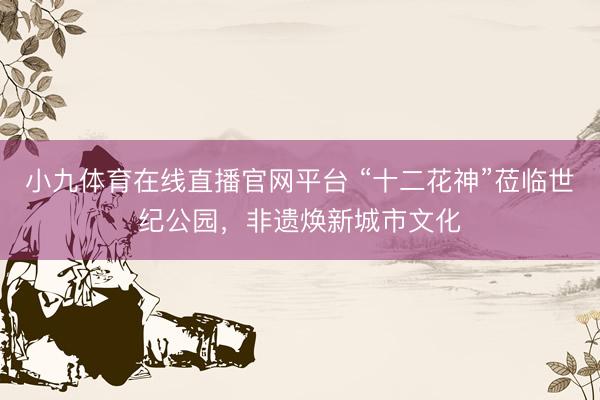 小九体育在线直播官网平台 “十二花神”莅临世纪公园，非遗焕新城市文化