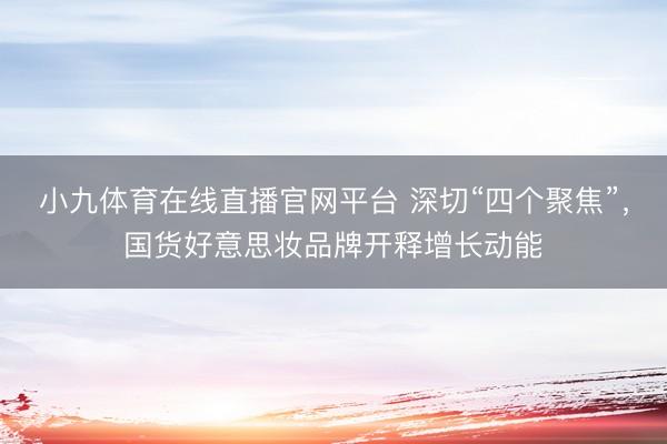 小九体育在线直播官网平台 深切“四个聚焦”，国货好意思妆品牌开释增长动能