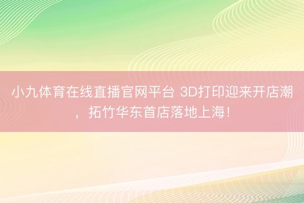 小九体育在线直播官网平台 3D打印迎来开店潮，拓竹华东首店落地上海！