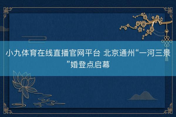 小九体育在线直播官网平台 北京通州“一河三景”婚登点启幕