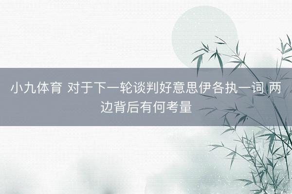 小九体育 对于下一轮谈判好意思伊各执一词 两边背后有何考量