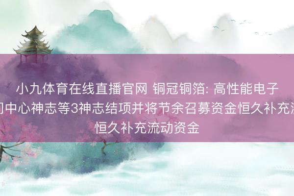 小九体育在线直播官网 铜冠铜箔: 高性能电子铜箔时间中心神志等3神志结项并将节余召募资金恒久补充流动资金