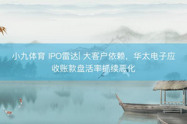 小九体育 IPO雷达| 大客户依赖，华太电子应收账款盘活率抓续恶化