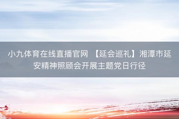 小九体育在线直播官网 【延会巡礼】湘潭市延安精神照顾会开展主题党日行径