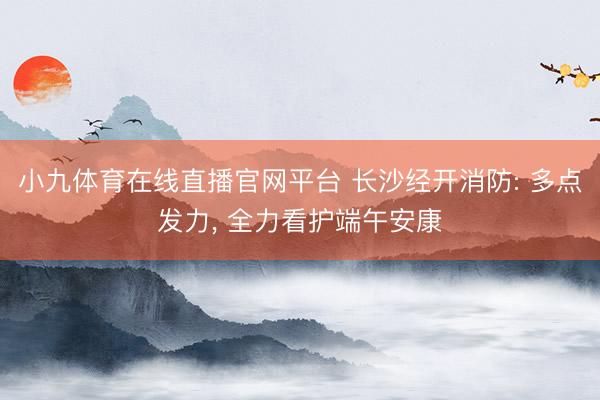 小九体育在线直播官网平台 长沙经开消防: 多点发力, 全力看护端午安康