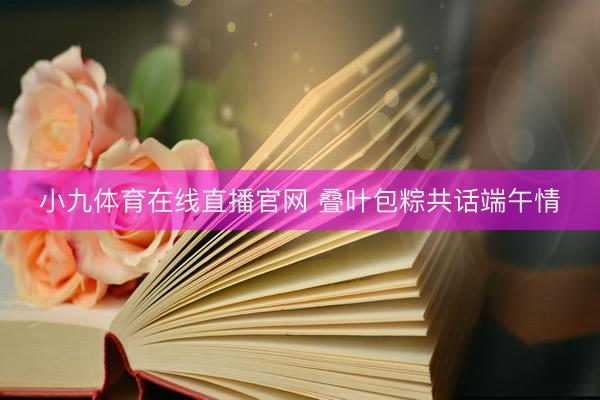 小九体育在线直播官网 叠叶包粽共话端午情