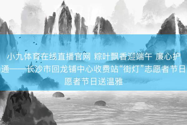 小九体育在线直播官网 粽叶飘香迎端午 廉心护航保畅通——长沙市回龙铺中心收费站“街灯”志愿者节日送温雅