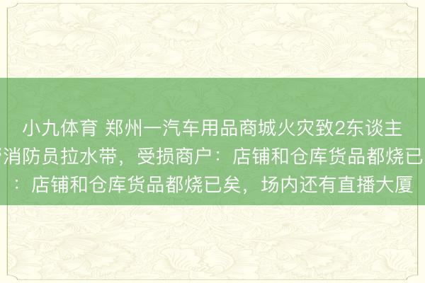 小九体育 郑州一汽车用品商城火灾致2东谈主遭难，现场多位市民帮消防员拉水带，受损商户：店铺和仓库货品都烧已矣，场内还有直播大厦